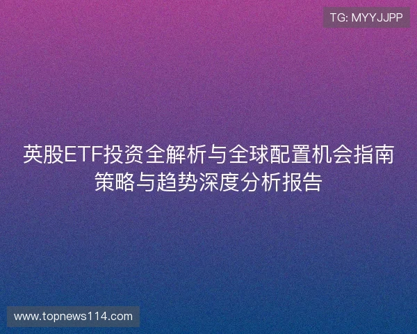 英股ETF投资全解析与全球配置机会指南策略与趋势深度分析报告 英股ETF投资全解析与全球配置机会指南策略与趋势深度分析报告